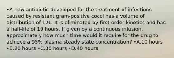 •A new antibiotic developed for the treatment of infections caused by resistant gram-positive cocci has a volume of distribution of 12L. It is eliminated by first-order kinetics and has a half-life of 10 hours. If given by a continuous infusion, approximately how much time would it require for the drug to achieve a 95% plasma steady state concentration? •A.10 hours •B.20 hours •C.30 hours •D.40 hours