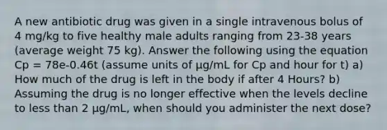 A new antibiotic drug was given in a single intravenous bolus of 4 mg/kg to five healthy male adults ranging from 23-38 years (average weight 75 kg). Answer the following using the equation Cp = 78e-0.46t (assume units of μg/mL for Cp and hour for t) a) How much of the drug is left in the body if after 4 Hours? b) Assuming the drug is no longer effective when the levels decline to less than 2 μg/mL, when should you administer the next dose?