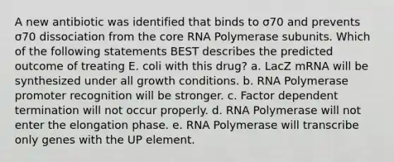 A new antibiotic was identified that binds to σ70 and prevents σ70 dissociation from the core RNA Polymerase subunits. Which of the following statements BEST describes the predicted outcome of treating E. coli with this drug? a. LacZ mRNA will be synthesized under all growth conditions. b. RNA Polymerase promoter recognition will be stronger. c. Factor dependent termination will not occur properly. d. RNA Polymerase will not enter the elongation phase. e. RNA Polymerase will transcribe only genes with the UP element.