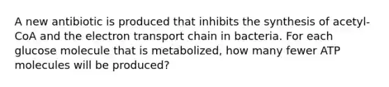 A new antibiotic is produced that inhibits the synthesis of acetyl-CoA and the electron transport chain in bacteria. For each glucose molecule that is metabolized, how many fewer ATP molecules will be produced?