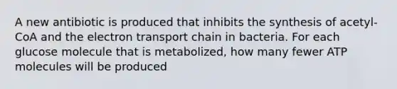 A new antibiotic is produced that inhibits the synthesis of acetyl-CoA and the electron transport chain in bacteria. For each glucose molecule that is metabolized, how many fewer ATP molecules will be produced