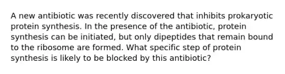 A new antibiotic was recently discovered that inhibits prokaryotic protein synthesis. In the presence of the antibiotic, protein synthesis can be initiated, but only dipeptides that remain bound to the ribosome are formed. What specific step of protein synthesis is likely to be blocked by this antibiotic?