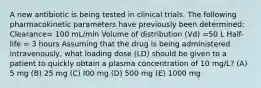 A new antibiotic is being tested in clinical trials. The following pharmacokinetic parameters have previously been determined: Clearance= 100 mL/min Volume of distribution (Vd) =50 L Half-life = 3 hours Assuming that the drug is being administered intravenously, what loading dose (LD) should be given to a patient to quickly obtain a plasma concentration of 10 mg/L? (A) 5 mg (B) 25 mg (C) I00 mg (D) 500 mg (E) 1000 mg