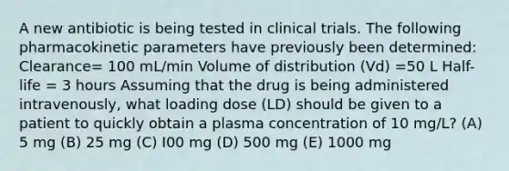 A new antibiotic is being tested in clinical trials. The following pharmacokinetic parameters have previously been determined: Clearance= 100 mL/min Volume of distribution (Vd) =50 L Half-life = 3 hours Assuming that the drug is being administered intravenously, what loading dose (LD) should be given to a patient to quickly obtain a plasma concentration of 10 mg/L? (A) 5 mg (B) 25 mg (C) I00 mg (D) 500 mg (E) 1000 mg