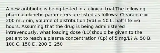 A new antibiotic is being tested in a clinical trial.The following pharmacokinetic parameters are listed as follows: Clearance = 200 mL/min, volume of distribution (Vd) = 50 L, half-life =6 hours. Assuming that the drug is being administered intravenously, what loading dose (LD)should be given to the patient to reach a plasma concentration (Cp) of 5 mg/L? A. 50 B. 100 C. 150 D. 200 E. 250