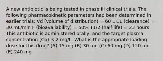 A new antibiotic is being tested in phase III clinical trials. The following pharmacokinetic parameters had been determined in earlier trials: Vd (volume of distribution) = 60 L CL (clearance) = 30 mL/min F (bioavailability) = 50% T1/2 (half-life) = 23 hours This antibiotic is administered orally, and the target plasma concentration (Cp) is 2 mg/L. What is the appropriate loading dose for this drug? (A) 15 mg (B) 30 mg (C) 60 mg (D) 120 mg (E) 240 mg