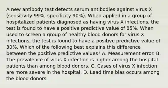 A new antibody test detects serum antibodies against virus X (sensitivity 99%, specificity 90%). When applied in a group of hospitalized patients diagnosed as having virus X infections, the test is found to have a positive predictive value of 85%. When used to screen a group of healthy blood donors for virus X infections, the test is found to have a positive predictive value of 30%. Which of the following best explains this difference between the positive predictive values? A. Measurement error. B. The prevalence of virus X infection is higher among the hospital patients than among blood donors. C. Cases of virus X infection are more severe in the hospital. D. Lead time bias occurs among <a href='https://www.questionai.com/knowledge/k7oXMfj7lk-the-blood' class='anchor-knowledge'>the blood</a> donors.