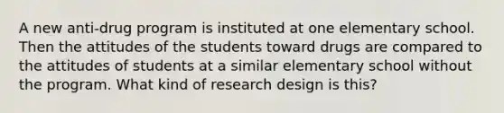 A new anti-drug program is instituted at one elementary school. Then the attitudes of the students toward drugs are compared to the attitudes of students at a similar elementary school without the program. What kind of research design is this?