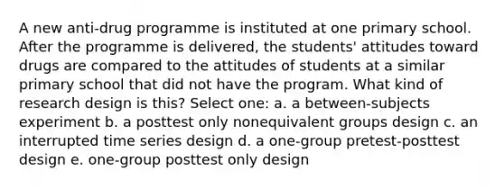 A new anti-drug programme is instituted at one primary school. After the programme is delivered, the students' attitudes toward drugs are compared to the attitudes of students at a similar primary school that did not have the program. What kind of research design is this? Select one: a. a between-subjects experiment b. a posttest only nonequivalent groups design c. an interrupted time series design d. a one-group pretest-posttest design e. one-group posttest only design