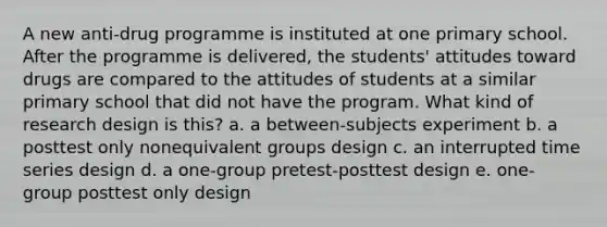 A new anti-drug programme is instituted at one primary school. After the programme is delivered, the students' attitudes toward drugs are compared to the attitudes of students at a similar primary school that did not have the program. What kind of research design is this? a. a between-subjects experiment b. a posttest only nonequivalent groups design c. an interrupted time series design d. a one-group pretest-posttest design e. one-group posttest only design