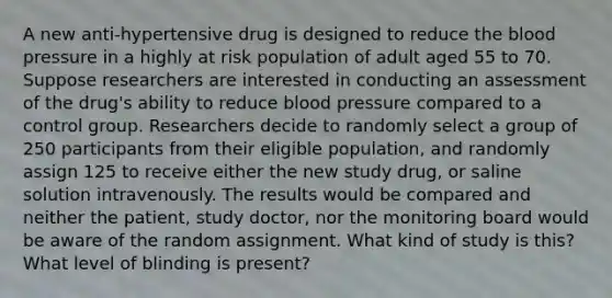 A new anti-hypertensive drug is designed to reduce the blood pressure in a highly at risk population of adult aged 55 to 70. Suppose researchers are interested in conducting an assessment of the drug's ability to reduce blood pressure compared to a control group. Researchers decide to randomly select a group of 250 participants from their eligible population, and randomly assign 125 to receive either the new study drug, or saline solution intravenously. The results would be compared and neither the patient, study doctor, nor the monitoring board would be aware of the random assignment. What kind of study is this? What level of blinding is present?