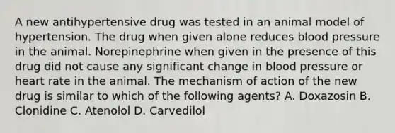 A new antihypertensive drug was tested in an animal model of hypertension. The drug when given alone reduces blood pressure in the animal. Norepinephrine when given in the presence of this drug did not cause any significant change in blood pressure or heart rate in the animal. The mechanism of action of the new drug is similar to which of the following agents? A. Doxazosin B. Clonidine C. Atenolol D. Carvedilol