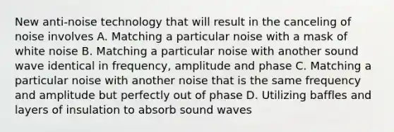 New anti-noise technology that will result in the canceling of noise involves A. Matching a particular noise with a mask of white noise B. Matching a particular noise with another sound wave identical in frequency, amplitude and phase C. Matching a particular noise with another noise that is the same frequency and amplitude but perfectly out of phase D. Utilizing baffles and layers of insulation to absorb sound waves