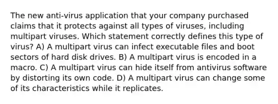 The new anti-virus application that your company purchased claims that it protects against all types of viruses, including multipart viruses. Which statement correctly defines this type of virus? A) A multipart virus can infect executable files and boot sectors of hard disk drives. B) A multipart virus is encoded in a macro. C) A multipart virus can hide itself from antivirus software by distorting its own code. D) A multipart virus can change some of its characteristics while it replicates.