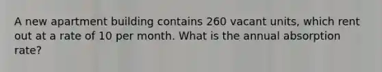 A new apartment building contains 260 vacant units, which rent out at a rate of 10 per month. What is the annual absorption rate?