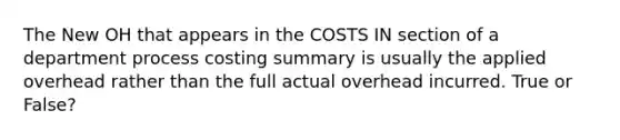 The New OH that appears in the COSTS IN section of a department process costing summary is usually the applied overhead rather than the full actual overhead incurred. True or False?