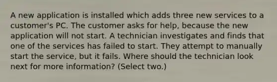 A new application is installed which adds three new services to a customer's PC. The customer asks for help, because the new application will not start. A technician investigates and finds that one of the services has failed to start. They attempt to manually start the service, but it fails. Where should the technician look next for more information? (Select two.)