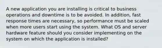 A new application you are installing is critical to business operations and downtime is to be avoided. In addition, fast response times are necessary, so performance must be scaled when more users start using the system. What OS and server hardware feature should you consider implementing on the system on which the application is installed?