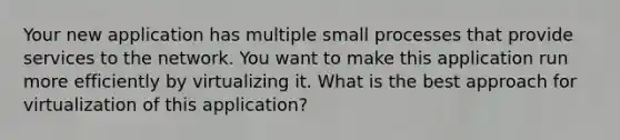 Your new application has multiple small processes that provide services to the network. You want to make this application run more efficiently by virtualizing it. What is the best approach for virtualization of this application?