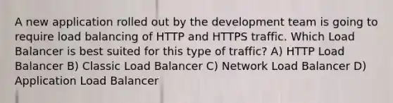 A new application rolled out by the development team is going to require load balancing of HTTP and HTTPS traffic. Which Load Balancer is best suited for this type of traffic? A) HTTP Load Balancer B) Classic Load Balancer C) Network Load Balancer D) Application Load Balancer