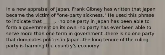 In a new appraisal of Japan, Frank Gibney has written that Japan became the victim of "one-party sickness." He used this phrase to indicate that _____. -no one party in Japan has been able to form a government on its own -no party has ever been able to serve more than one term in government -there is no one party that dominates politics in Japan -the long tenure of the ruling party is harming the country's economy