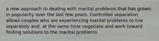 a new approach to dealing with marital problems that has grown in popularity over the last few years. Controlled separation allows couples who are experiencing marital problems to live separately and, at the same time negotiate and work toward finding solutions to the marital problems