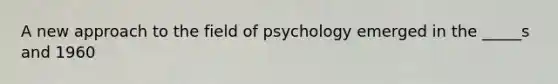 A new approach to the field of psychology emerged in the _____s and 1960