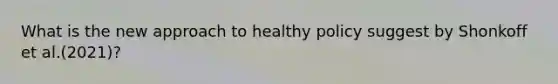 What is the new approach to healthy policy suggest by Shonkoff et al.(2021)?