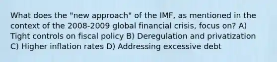 What does the "new approach" of the IMF, as mentioned in the context of the 2008-2009 global financial crisis, focus on? A) Tight controls on fiscal policy B) Deregulation and privatization C) Higher inflation rates D) Addressing excessive debt