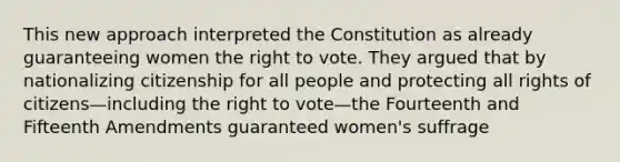 This new approach interpreted the Constitution as already guaranteeing women the right to vote. They argued that by nationalizing citizenship for all people and protecting all rights of citizens—including the right to vote—the Fourteenth and Fifteenth Amendments guaranteed women's suffrage