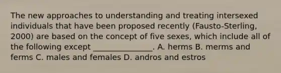 The new approaches to understanding and treating intersexed individuals that have been proposed recently (Fausto-Sterling, 2000) are based on the concept of five sexes, which include all of the following except _______________. A. herms B. merms and ferms C. males and females D. andros and estros