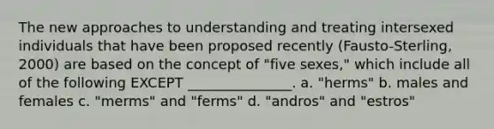 The new approaches to understanding and treating intersexed individuals that have been proposed recently (Fausto-Sterling, 2000) are based on the concept of "five sexes," which include all of the following EXCEPT _______________. a. "herms" b. males and females c. "merms" and "ferms" d. "andros" and "estros"