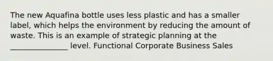 The new Aquafina bottle uses less plastic and has a smaller label, which helps the environment by reducing the amount of waste. This is an example of strategic planning at the _______________ level. Functional Corporate Business Sales