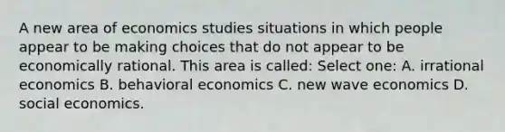 A new area of economics studies situations in which people appear to be making choices that do not appear to be economically rational. This area is called: Select one: A. irrational economics B. behavioral economics C. new wave economics D. social economics.