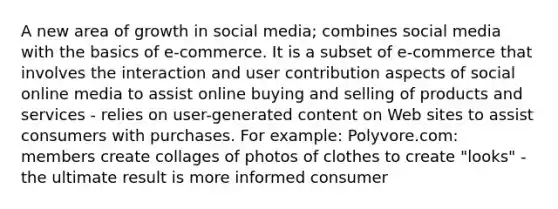 A new area of growth in social media; combines social media with the basics of e-commerce. It is a subset of e-commerce that involves the interaction and user contribution aspects of social online media to assist online buying and selling of products and services - relies on user-generated content on Web sites to assist consumers with purchases. For example: Polyvore.com: members create collages of photos of clothes to create "looks" -the ultimate result is more informed consumer