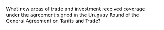 What new areas of trade and investment received coverage under the agreement signed in the Uruguay Round of the General Agreement on Tariffs and Trade?