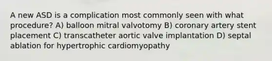 A new ASD is a complication most commonly seen with what procedure? A) balloon mitral valvotomy B) coronary artery stent placement C) transcatheter aortic valve implantation D) septal ablation for hypertrophic cardiomyopathy