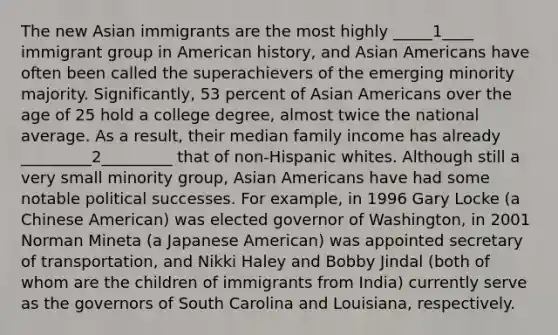 The new Asian immigrants are the most highly _____1____ immigrant group in American history, and <a href='https://www.questionai.com/knowledge/kwuWh8Kr2I-asian-americans' class='anchor-knowledge'>asian americans</a> have often been called the superachievers of the emerging minority majority. Significantly, 53 percent of Asian Americans over the age of 25 hold a college degree, almost twice the national average. As a result, their median family income has already _________2_________ that of non-Hispanic whites. Although still a very small minority group, Asian Americans have had some notable political successes. For example, in 1996 Gary Locke (a Chinese American) was elected governor of Washington, in 2001 Norman Mineta (a Japanese American) was appointed secretary of transportation, and Nikki Haley and Bobby Jindal (both of whom are the children of immigrants from India) currently serve as the governors of South Carolina and Louisiana, respectively.