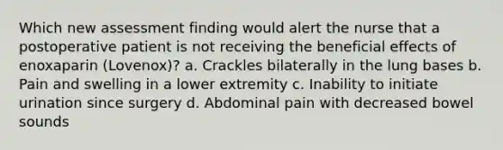 Which new assessment finding would alert the nurse that a postoperative patient is not receiving the beneficial effects of enoxaparin (Lovenox)? a. Crackles bilaterally in the lung bases b. Pain and swelling in a lower extremity c. Inability to initiate urination since surgery d. Abdominal pain with decreased bowel sounds