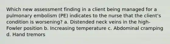 Which new assessment finding in a client being managed for a pulmonary embolism (PE) indicates to the nurse that the client's condition is worsening? a. Distended neck veins in the high-Fowler position b. Increasing temperature c. Abdominal cramping d. Hand tremors