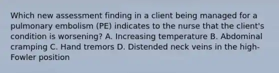 Which new assessment finding in a client being managed for a pulmonary embolism (PE) indicates to the nurse that the client's condition is worsening? A. Increasing temperature B. Abdominal cramping C. Hand tremors D. Distended neck veins in the high-Fowler position