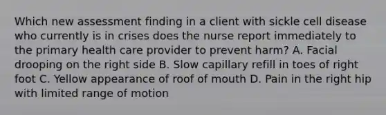 Which new assessment finding in a client with sickle cell disease who currently is in crises does the nurse report immediately to the primary health care provider to prevent harm? A. Facial drooping on the right side B. Slow capillary refill in toes of right foot C. Yellow appearance of roof of mouth D. Pain in the right hip with limited range of motion