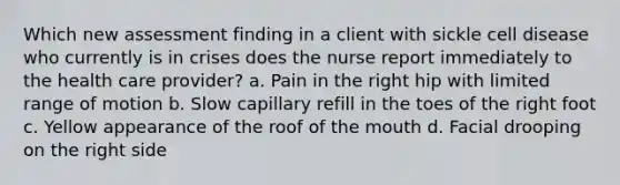 Which new assessment finding in a client with sickle cell disease who currently is in crises does the nurse report immediately to the health care provider? a. Pain in the right hip with limited range of motion b. Slow capillary refill in the toes of the right foot c. Yellow appearance of the roof of the mouth d. Facial drooping on the right side