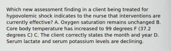 Which new assessment finding in a client being treated for hypovolemic shock indicates to the nurse that interventions are currently effective? A. Oxygen saturation remains unchanged B. Core body temperature has increased to 99 degrees F (37.2 degrees C) C. The client correctly states the month and year D. Serum lactate and serum potassium levels are declining.