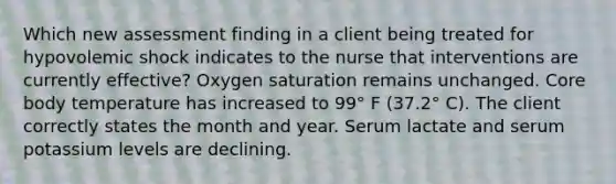 Which new assessment finding in a client being treated for hypovolemic shock indicates to the nurse that interventions are currently effective? Oxygen saturation remains unchanged. Core body temperature has increased to 99° F (37.2° C). The client correctly states the month and year. Serum lactate and serum potassium levels are declining.