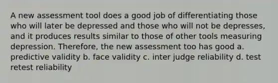 A new assessment tool does a good job of differentiating those who will later be depressed and those who will not be depresses, and it produces results similar to those of other tools measuring depression. Therefore, the new assessment too has good a. predictive validity b. face validity c. inter judge reliability d. test retest reliability