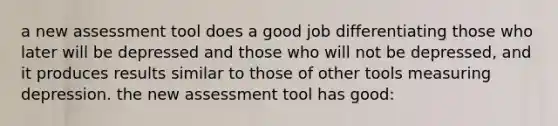 a new assessment tool does a good job differentiating those who later will be depressed and those who will not be depressed, and it produces results similar to those of other tools measuring depression. the new assessment tool has good: