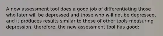 A new assessment tool does a good job of differentiating those who later will be depressed and those who will not be depressed, and it produces results similar to those of other tools measuring depression. therefore, the new assessment tool has good: