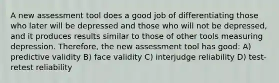 A new assessment tool does a good job of differentiating those who later will be depressed and those who will not be depressed, and it produces results similar to those of other tools measuring depression. Therefore, the new assessment tool has good: A) predictive validity B) face validity C) interjudge reliability D) test-retest reliability