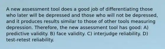 A new assessment tool does a good job of differentiating those who later will be depressed and those who will not be depressed, and it produces results similar to those of other tools measuring depression. Therefore, the new assessment tool has good: A) predictive validity. B) face validity. C) interjudge reliability. D) test-retest reliability.